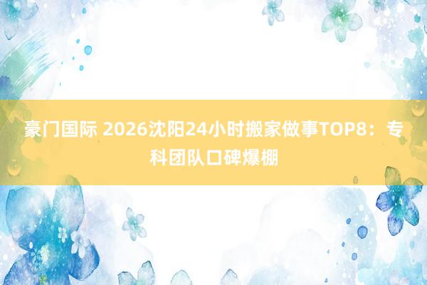 豪门国际 2026沈阳24小时搬家做事TOP8：专科团队口碑爆棚