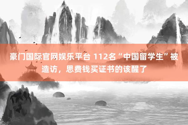 豪门国际官网娱乐平台 112名“中国留学生”被造访，思费钱买证书的该醒了