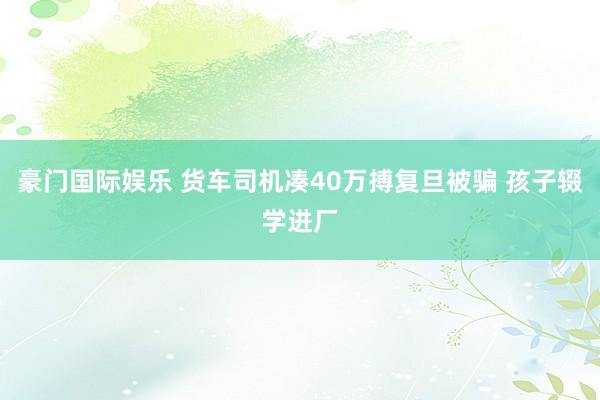 豪门国际娱乐 货车司机凑40万搏复旦被骗 孩子辍学进厂