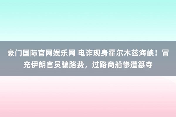 豪门国际官网娱乐网 电诈现身霍尔木兹海峡！冒充伊朗官员骗路费，过路商船惨遭篡夺