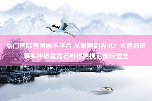 豪门国际官网娱乐平台 从跟随到界说：大港油田牵头冲破重晶石粉检测模范国际壁垒