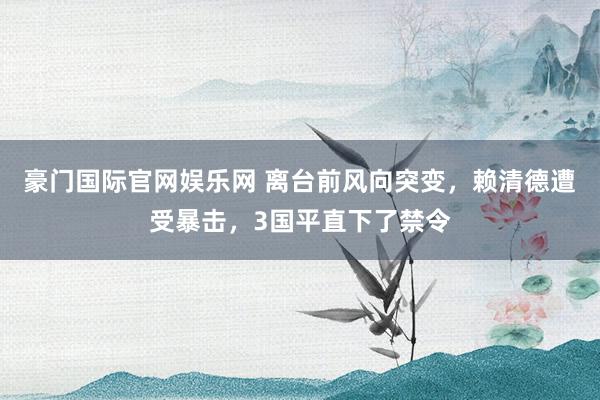 豪门国际官网娱乐网 离台前风向突变，赖清德遭受暴击，3国平直下了禁令