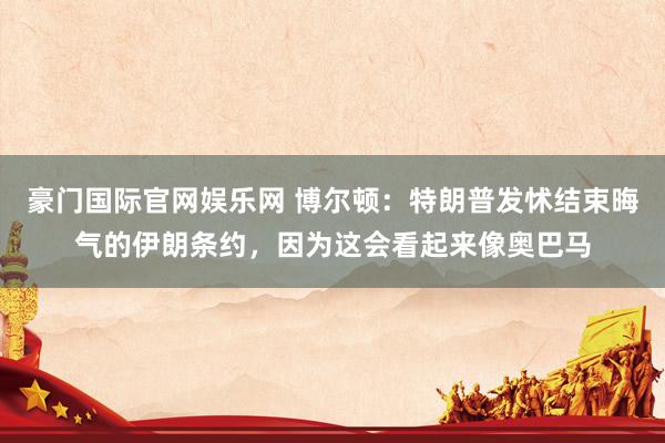 豪门国际官网娱乐网 博尔顿：特朗普发怵结束晦气的伊朗条约，因为这会看起来像奥巴马