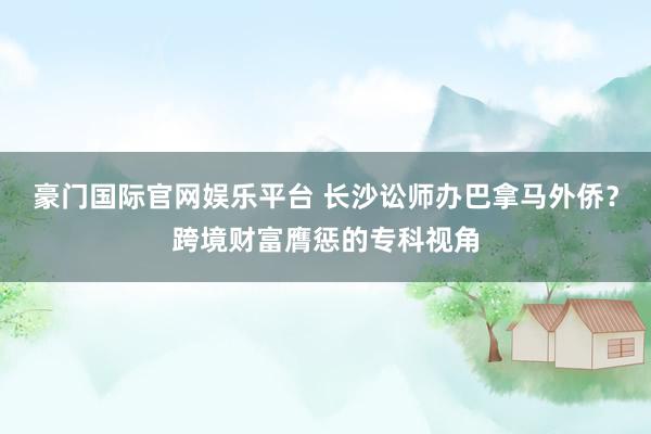 豪门国际官网娱乐平台 长沙讼师办巴拿马外侨？跨境财富膺惩的专科视角