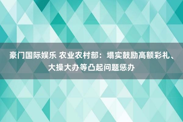 豪门国际娱乐 农业农村部：塌实鼓励高额彩礼、大操大办等凸起问题惩办