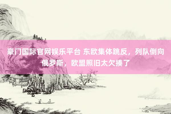 豪门国际官网娱乐平台 东欧集体跳反，列队倒向俄罗斯，欧盟照旧太欠揍了