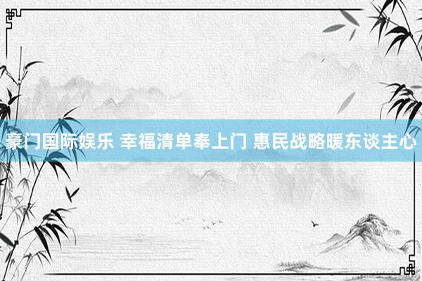 豪门国际娱乐 幸福清单奉上门 惠民战略暖东谈主心