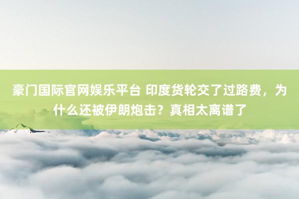 豪门国际官网娱乐平台 印度货轮交了过路费，为什么还被伊朗炮击？真相太离谱了