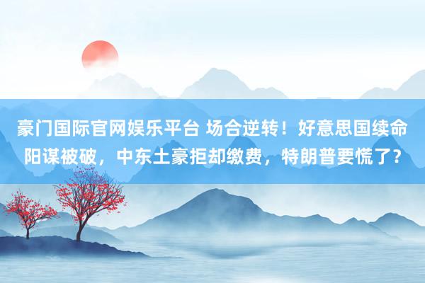豪门国际官网娱乐平台 场合逆转！好意思国续命阳谋被破，中东土豪拒却缴费，特朗普要慌了？