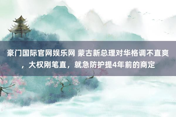 豪门国际官网娱乐网 蒙古新总理对华格调不直爽，大权刚笔直，就急防护提4年前的商定