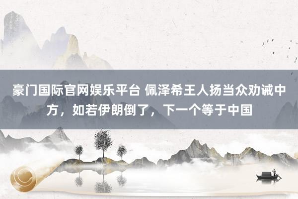 豪门国际官网娱乐平台 佩泽希王人扬当众劝诫中方，如若伊朗倒了，下一个等于中国