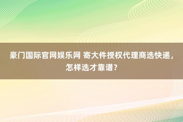 豪门国际官网娱乐网 寄大件授权代理商选快递，怎样选才靠谱？
