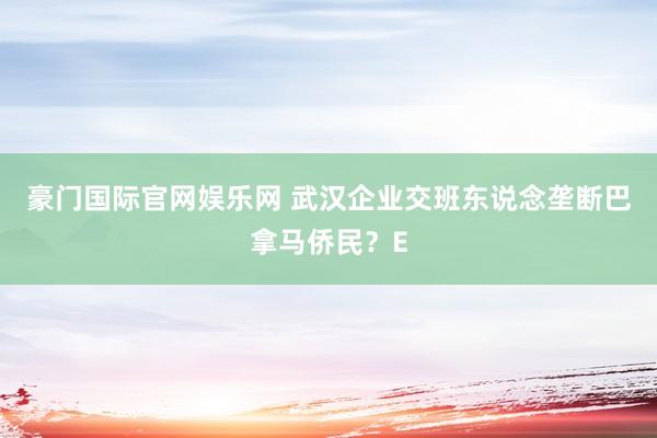 豪门国际官网娱乐网 武汉企业交班东说念垄断巴拿马侨民？E