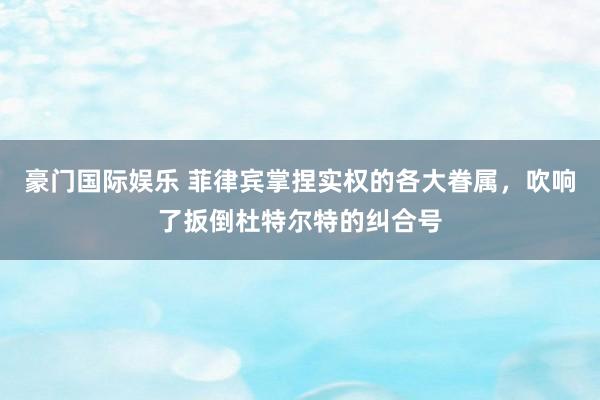 豪门国际娱乐 菲律宾掌捏实权的各大眷属，吹响了扳倒杜特尔特的纠合号