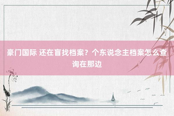 豪门国际 还在盲找档案？个东说念主档案怎么查询在那边