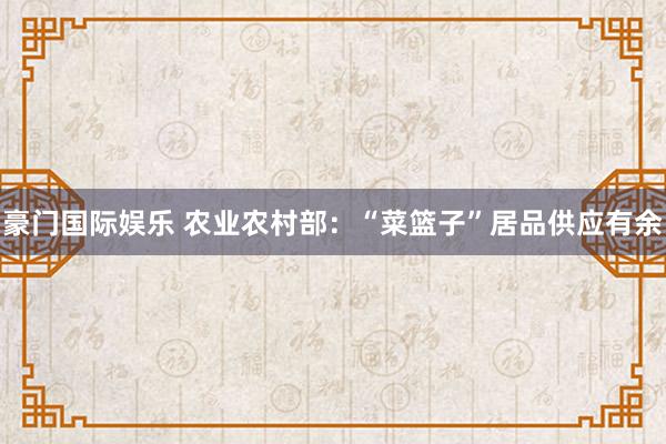 豪门国际娱乐 农业农村部：“菜篮子”居品供应有余