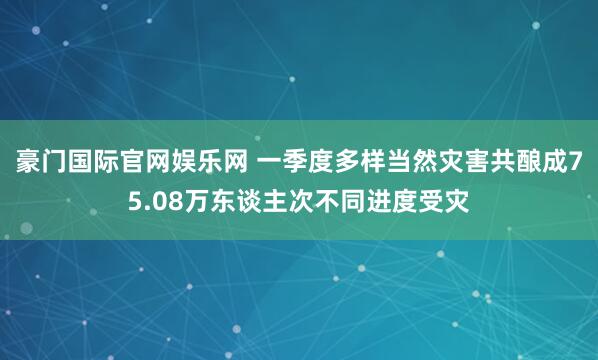 豪门国际官网娱乐网 一季度多样当然灾害共酿成75.08万东谈主次不同进度受灾