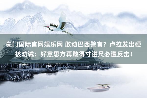 豪门国际官网娱乐网 敢动巴西警官？卢拉发出硬核劝诫：好意思方再敢得寸进尺必遭反击！