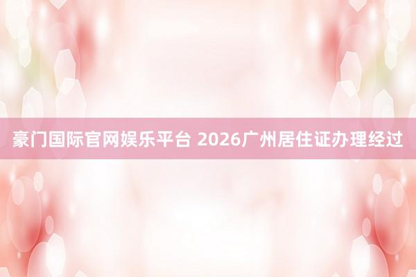 豪门国际官网娱乐平台 2026广州居住证办理经过