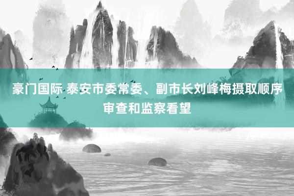 豪门国际 泰安市委常委、副市长刘峰梅摄取顺序审查和监察看望