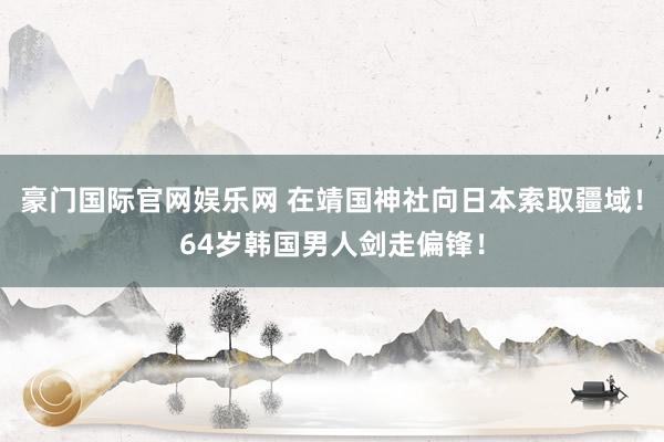 豪门国际官网娱乐网 在靖国神社向日本索取疆域！64岁韩国男人剑走偏锋！