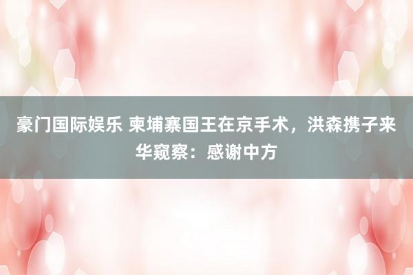 豪门国际娱乐 柬埔寨国王在京手术，洪森携子来华窥察：感谢中方
