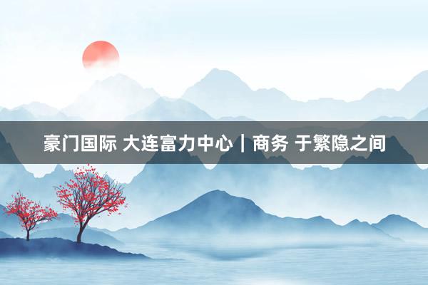 豪门国际 大连富力中心｜商务 于繁隐之间