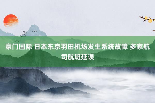 豪门国际 日本东京羽田机场发生系统故障 多家航司航班延误
