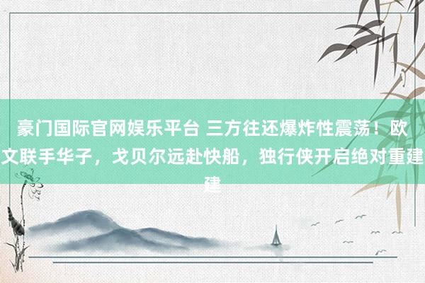 豪门国际官网娱乐平台 三方往还爆炸性震荡！欧文联手华子，戈贝尔远赴快船，独行侠开启绝对重建