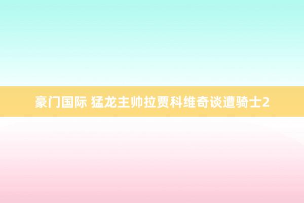 豪门国际 猛龙主帅拉贾科维奇谈遭骑士2