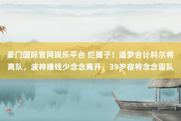 豪门国际官网娱乐平台 烂摊子！追梦合计科尔将离队，波神嫌钱少念念离开，39岁宿将念念留队