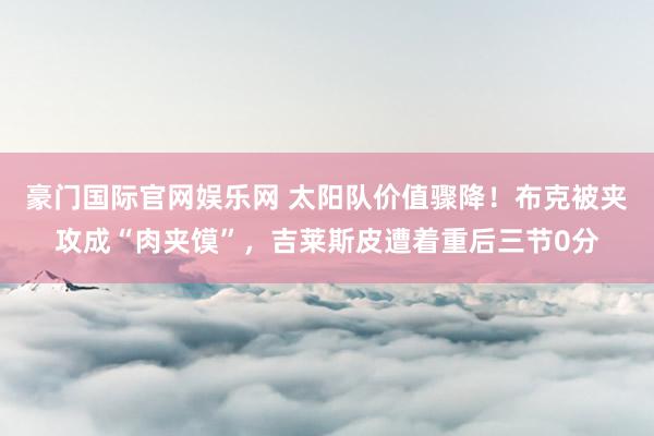 豪门国际官网娱乐网 太阳队价值骤降！布克被夹攻成“肉夹馍”，吉莱斯皮遭着重后三节0分