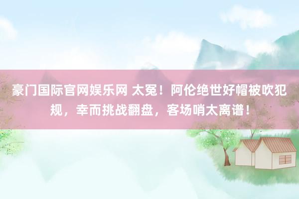 豪门国际官网娱乐网 太冤！阿伦绝世好帽被吹犯规，幸而挑战翻盘，客场哨太离谱！