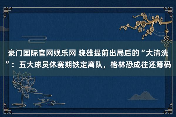 豪门国际官网娱乐网 骁雄提前出局后的“大清洗”：五大球员休赛期铁定离队，格林恐成往还筹码