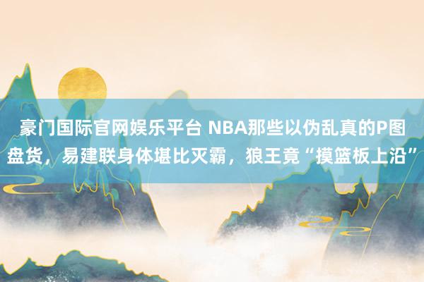 豪门国际官网娱乐平台 NBA那些以伪乱真的P图盘货，易建联身体堪比灭霸，狼王竟“摸篮板上沿”