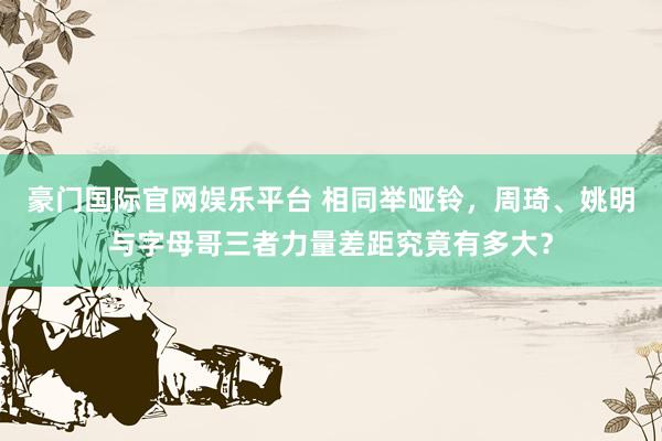 豪门国际官网娱乐平台 相同举哑铃，周琦、姚明与字母哥三者力量差距究竟有多大？