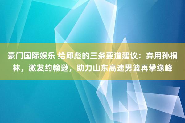 豪门国际娱乐 给邱彪的三条要道建议：弃用孙桐林，激发约翰逊，助力山东高速男篮再攀缘峰