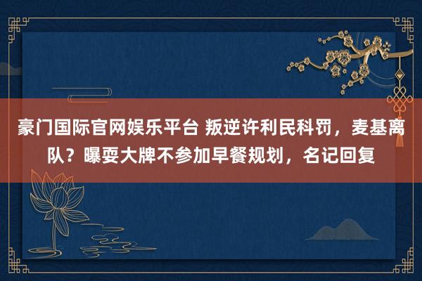豪门国际官网娱乐平台 叛逆许利民科罚，麦基离队？曝耍大牌不参加早餐规划，名记回复