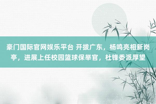 豪门国际官网娱乐平台 开拔广东，杨鸣亮相新岗亭，进展上任校园篮球保举官，杜锋委派厚望