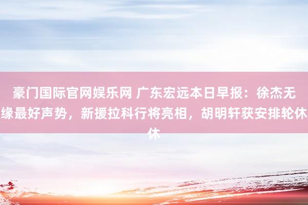 豪门国际官网娱乐网 广东宏远本日早报：徐杰无缘最好声势，新援拉科行将亮相，胡明轩获安排轮休