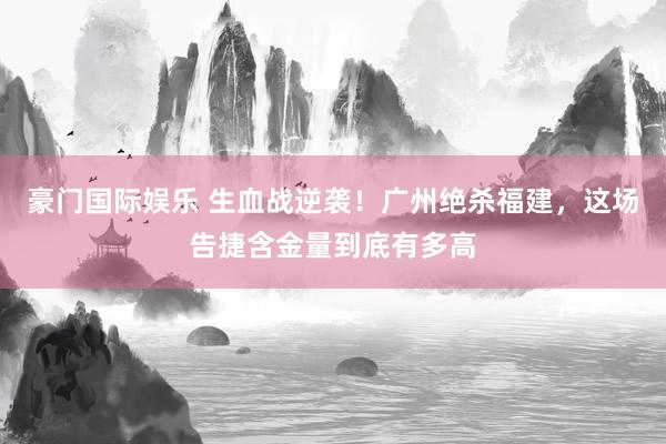 豪门国际娱乐 生血战逆袭！广州绝杀福建，这场告捷含金量到底有多高