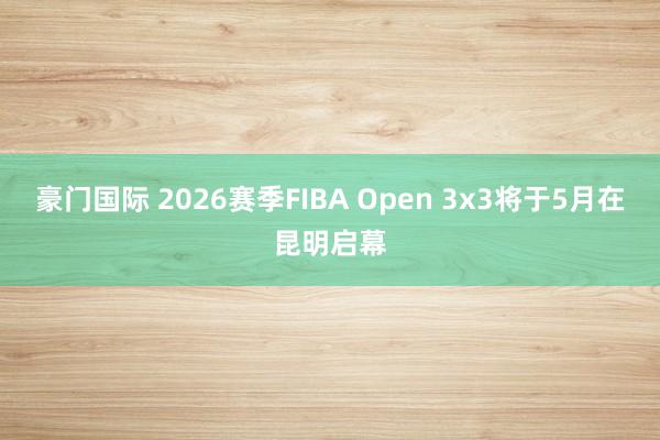 豪门国际 2026赛季FIBA Open 3x3将于5月在昆明启幕