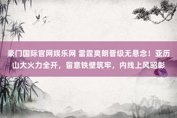 豪门国际官网娱乐网 雷霆爽朗晋级无悬念！亚历山大火力全开，留意铁壁筑牢，内线上风昭彰