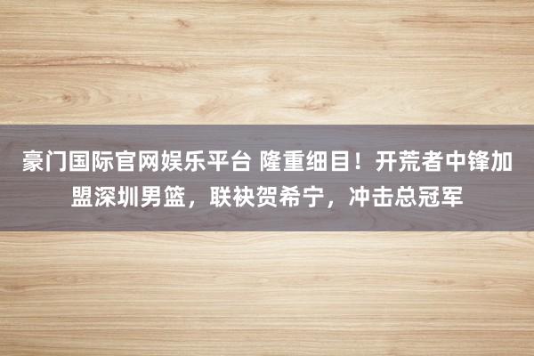 豪门国际官网娱乐平台 隆重细目！开荒者中锋加盟深圳男篮，联袂贺希宁，冲击总冠军