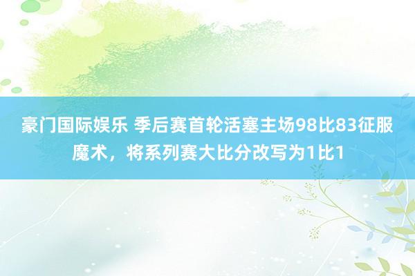 豪门国际娱乐 季后赛首轮活塞主场98比83征服魔术，将系列赛大比分改写为1比1