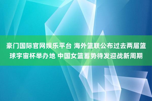 豪门国际官网娱乐平台 海外篮联公布过去两届篮球宇宙杯举办地 中国女篮蓄势待发迎战新周期