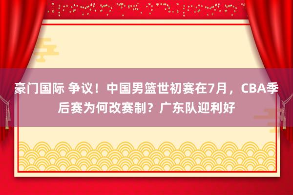 豪门国际 争议！中国男篮世初赛在7月，CBA季后赛为何改赛制？广东队迎利好