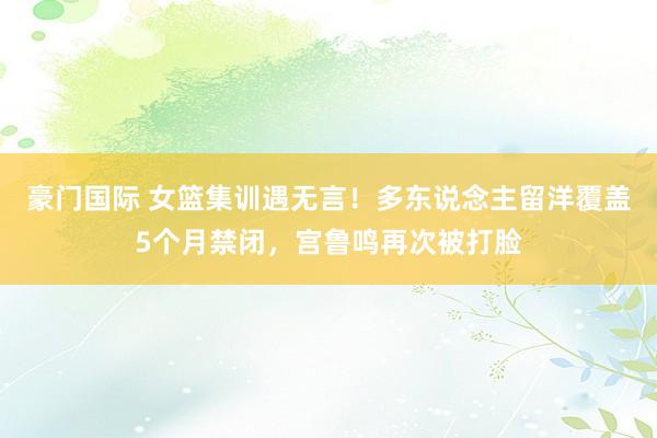 豪门国际 女篮集训遇无言！多东说念主留洋覆盖5个月禁闭，宫鲁鸣再次被打脸