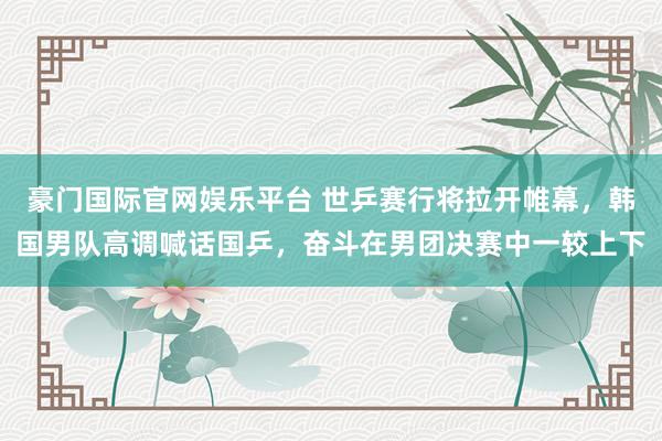豪门国际官网娱乐平台 世乒赛行将拉开帷幕，韩国男队高调喊话国乒，奋斗在男团决赛中一较上下