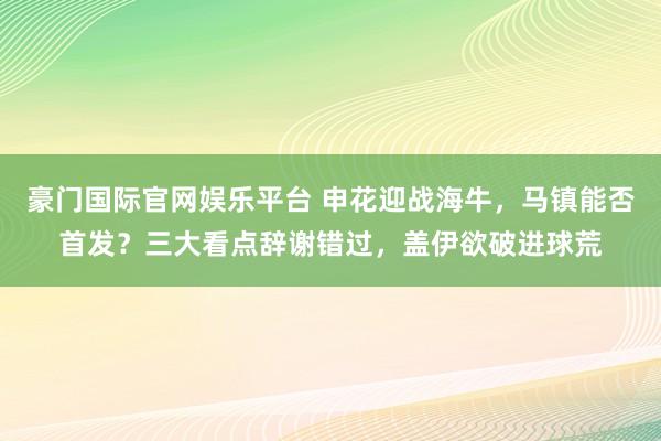 豪门国际官网娱乐平台 申花迎战海牛，马镇能否首发？三大看点辞谢错过，盖伊欲破进球荒